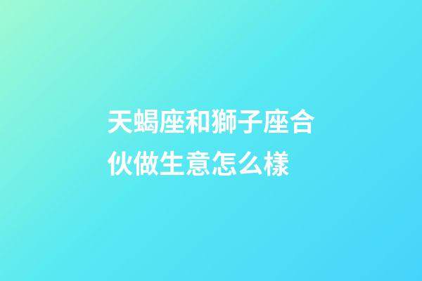 天蝎座和獅子座合伙做生意怎么樣-第1張-星座運勢-玄機派