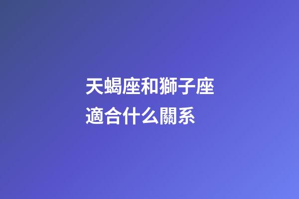 天蝎座和獅子座適合什么關系-第1張-星座運勢-玄機派