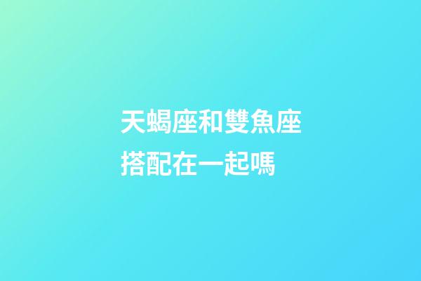 天蝎座和雙魚座搭配在一起嗎-第1張-星座運勢-玄機派