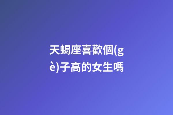 天蝎座喜歡個(gè)子高的女生嗎-第1張-星座運(yùn)勢(shì)-玄機(jī)派