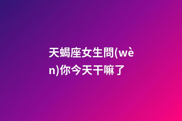 天蝎座女生問(wèn)你今天干嘛了