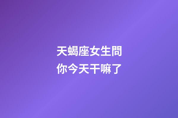 天蝎座女生問你今天干嘛了