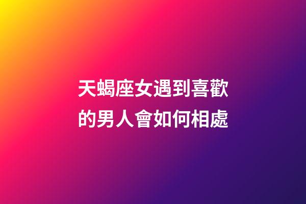 天蝎座女遇到喜歡的男人會如何相處-第1張-星座運勢-玄機派