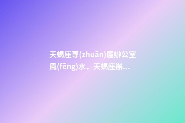 天蝎座專(zhuān)屬辦公室風(fēng)水，天蝎座辦公風(fēng)水禁忌