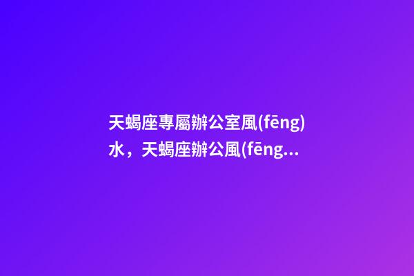 天蝎座專屬辦公室風(fēng)水，天蝎座辦公風(fēng)水禁忌