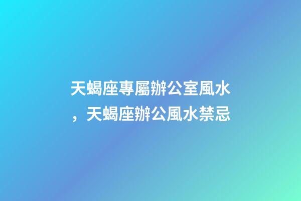 天蝎座專屬辦公室風水，天蝎座辦公風水禁忌