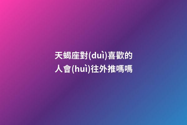 天蝎座對(duì)喜歡的人會(huì)往外推嗎嗎-第1張-星座運(yùn)勢(shì)-玄機(jī)派