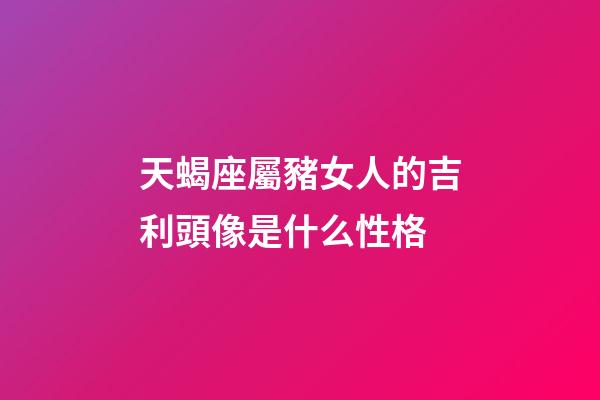 天蝎座屬豬女人的吉利頭像是什么性格-第1張-星座運勢-玄機派