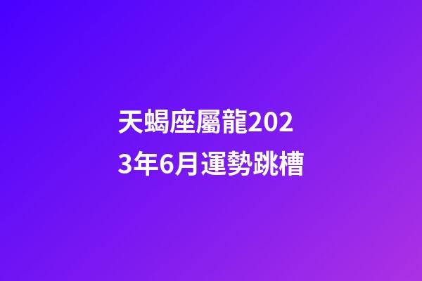 天蝎座屬龍2023年6月運勢跳槽-第1張-星座運勢-玄機派
