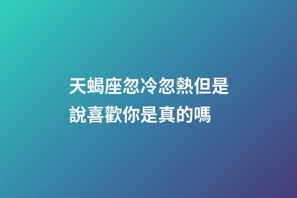 天蝎座忽冷忽熱但是說喜歡你是真的嗎-第1張-星座運勢-玄機派