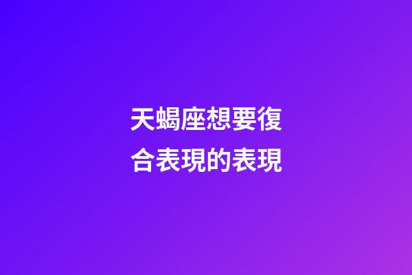 天蝎座想要復合表現的表現-第1張-星座運勢-玄機派