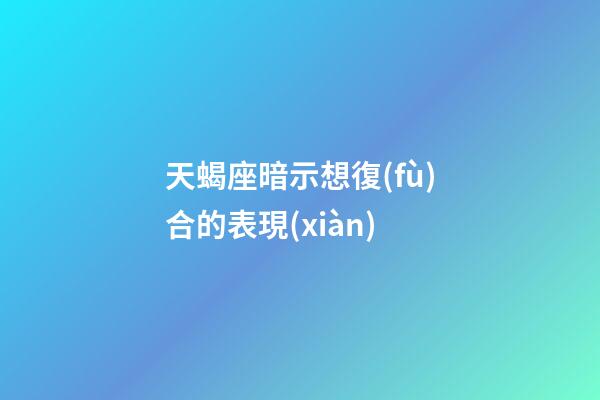 天蝎座暗示想復(fù)合的表現(xiàn)-第1張-星座運勢-玄機派