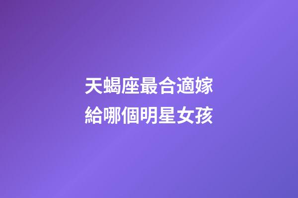 天蝎座最合適嫁給哪個明星女孩-第1張-星座運勢-玄機派