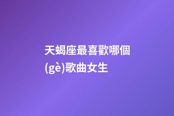 天蝎座最喜歡哪個(gè)歌曲女生