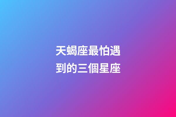 天蝎座最怕遇到的三個星座-第1張-星座運勢-玄機派