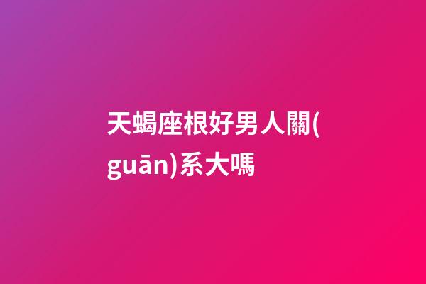 天蝎座根好男人關(guān)系大嗎-第1張-星座運(yùn)勢(shì)-玄機(jī)派