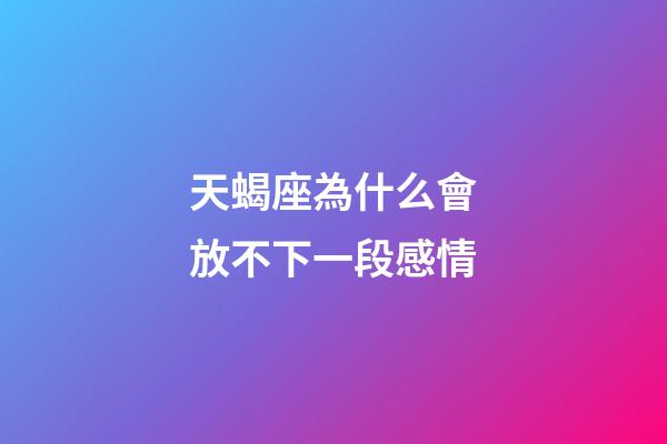 天蝎座為什么會放不下一段感情