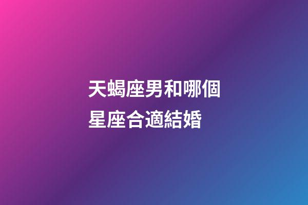 天蝎座男和哪個星座合適結婚-第1張-星座運勢-玄機派