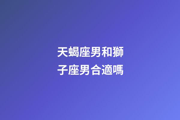 天蝎座男和獅子座男合適嗎-第1張-星座運勢-玄機派