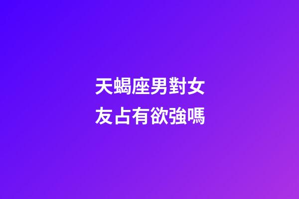 天蝎座男對女友占有欲強嗎-第1張-星座運勢-玄機派