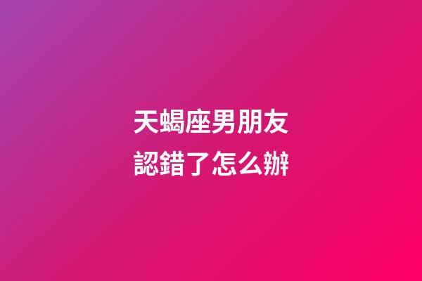天蝎座男朋友認錯了怎么辦-第1張-星座運勢-玄機派