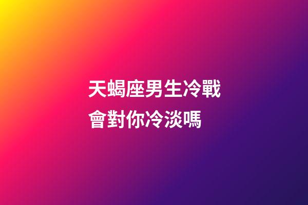 天蝎座男生冷戰會對你冷淡嗎-第1張-星座運勢-玄機派