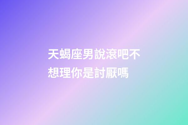 天蝎座男說滾吧不想理你是討厭嗎-第1張-星座運(yùn)勢(shì)-玄機(jī)派