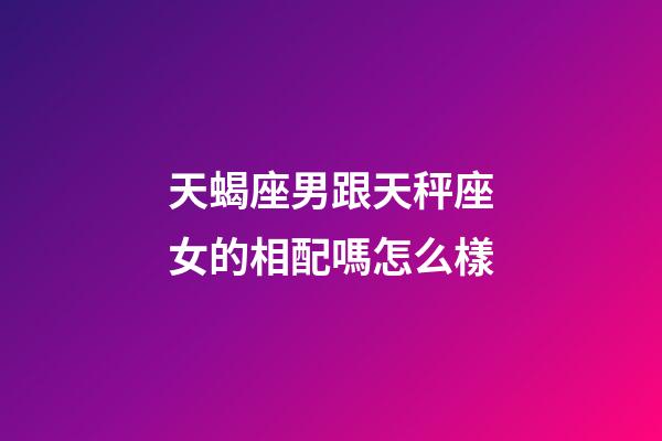 天蝎座男跟天秤座女的相配嗎怎么樣-第1張-星座運勢-玄機派