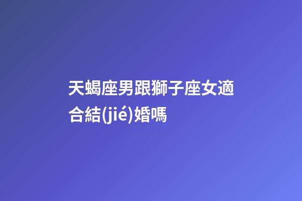 天蝎座男跟獅子座女適合結(jié)婚嗎-第1張-星座運(yùn)勢(shì)-玄機(jī)派