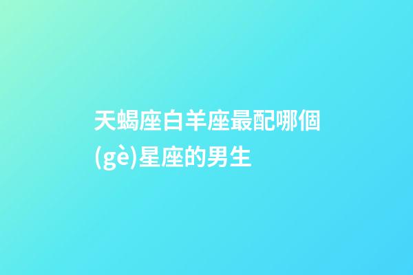 天蝎座白羊座最配哪個(gè)星座的男生-第1張-星座運(yùn)勢(shì)-玄機(jī)派