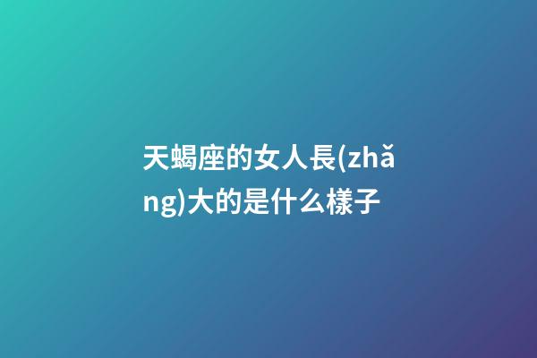 天蝎座的女人長(zhǎng)大的是什么樣子-第1張-星座運(yùn)勢(shì)-玄機(jī)派