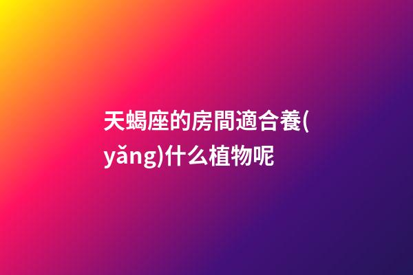 天蝎座的房間適合養(yǎng)什么植物呢-第1張-星座運勢-玄機派