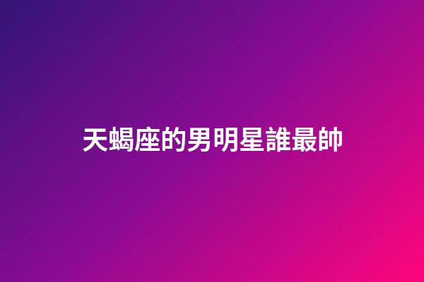 天蝎座的男明星誰最帥