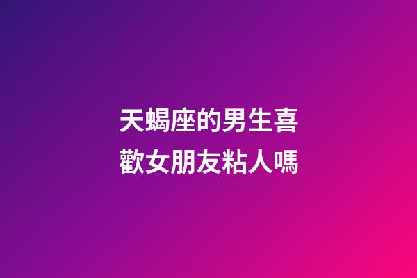 天蝎座的男生喜歡女朋友粘人嗎-第1張-星座運勢-玄機派