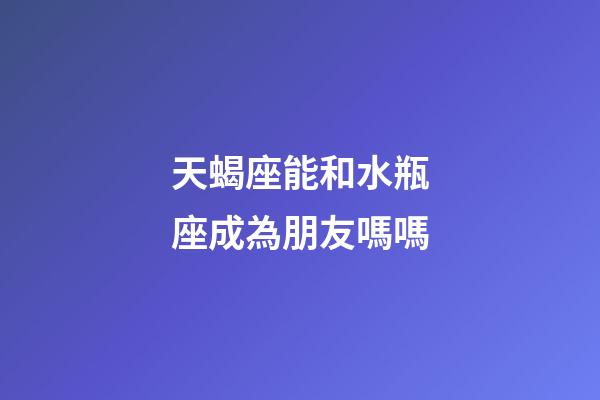 天蝎座能和水瓶座成為朋友嗎嗎-第1張-星座運勢-玄機派