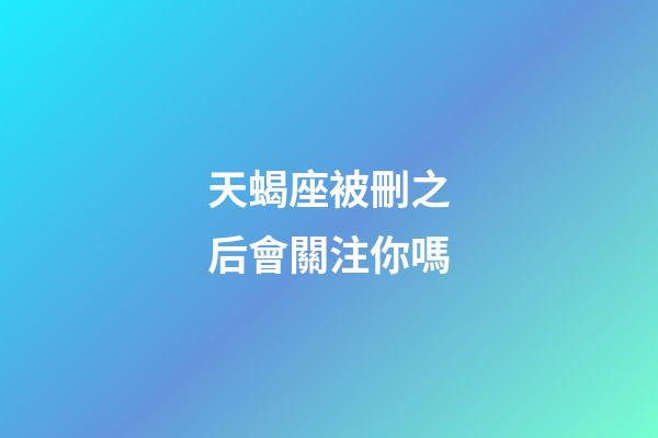 天蝎座被刪之后會關注你嗎-第1張-星座運勢-玄機派