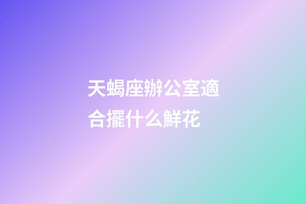 天蝎座辦公室適合擺什么鮮花