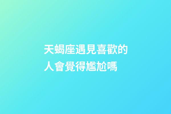 天蝎座遇見喜歡的人會覺得尷尬嗎-第1張-星座運勢-玄機派