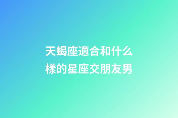天蝎座適合和什么樣的星座交朋友男-第1張-星座運勢-玄機派