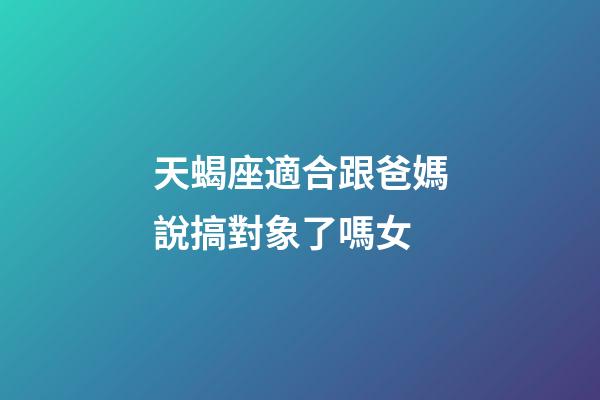 天蝎座適合跟爸媽說搞對象了嗎女