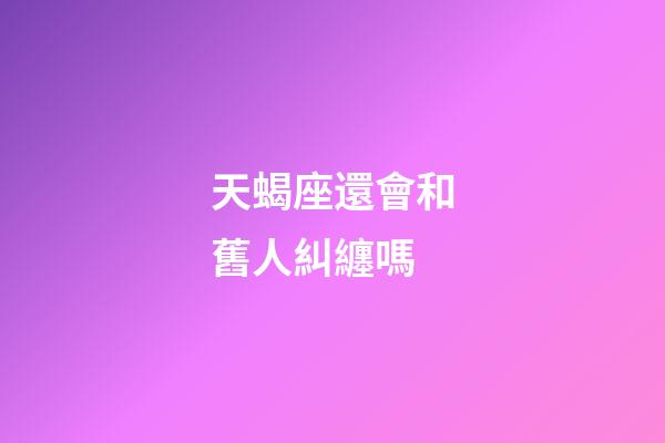 天蝎座還會和舊人糾纏嗎-第1張-星座運勢-玄機派