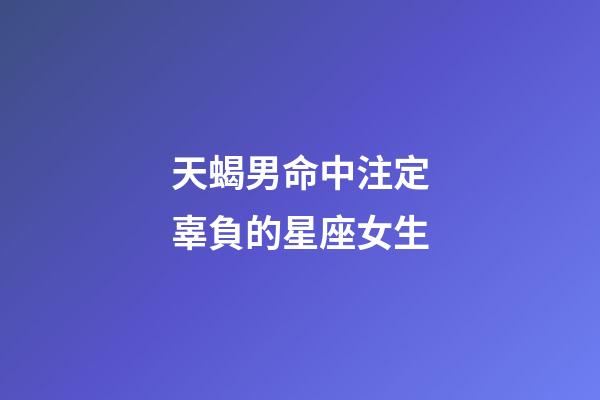 天蝎男命中注定辜負的星座女生-第1張-星座運勢-玄機派