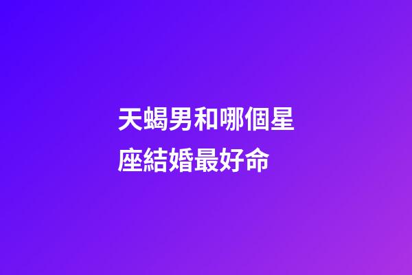 天蝎男和哪個星座結婚最好命-第1張-星座運勢-玄機派