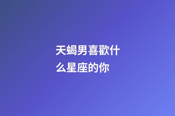 天蝎男喜歡什么星座的你-第1張-星座運勢-玄機派