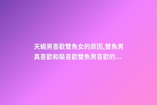天蝎男喜歡雙魚女的原因,雙魚男真喜歡和裝喜歡雙魚男喜歡的外貌類型-第1張-觀點-玄機派