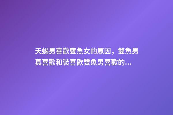 天蝎男喜歡雙魚女的原因，雙魚男真喜歡和裝喜歡雙魚男喜歡的外貌類型-第1張-觀點-玄機派