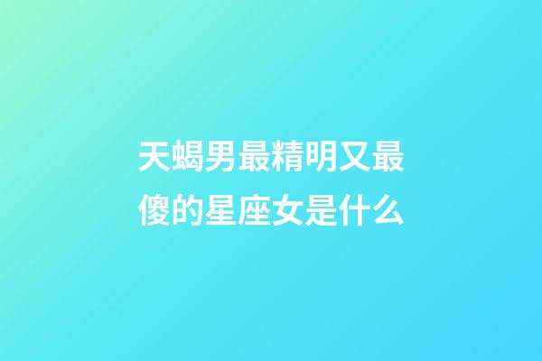 天蝎男最精明又最傻的星座女是什么-第1張-星座運勢-玄機派