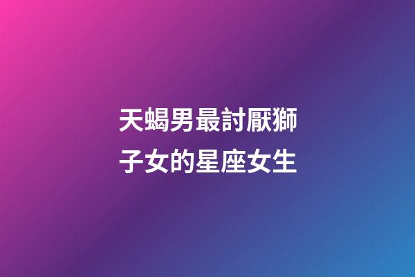 天蝎男最討厭獅子女的星座女生-第1張-星座運勢-玄機派