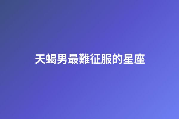 天蝎男最難征服的星座-第1張-星座運勢-玄機派
