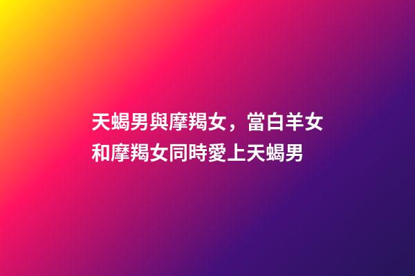 天蝎男與摩羯女，當白羊女和摩羯女同時愛上天蝎男-第1張-觀點-玄機派